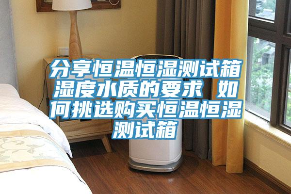 分享恒溫恒濕測試箱濕度水質(zhì)的要求 如何挑選購買恒溫恒濕測試箱