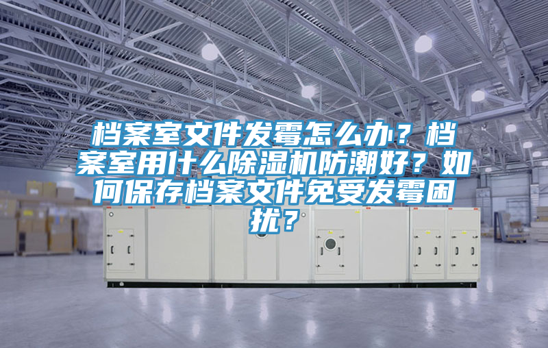 檔案室文件發(fā)霉怎么辦？檔案室用什么除濕機(jī)防潮好？如何保存檔案文件免受發(fā)霉困擾？