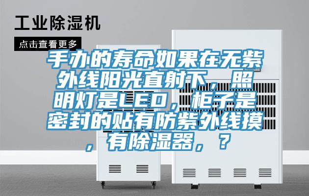 手辦的壽命如果在無(wú)紫外線(xiàn)陽(yáng)光直射下，照明燈是LED，柜子是密封的貼有防紫外線(xiàn)摸，有除濕器，？